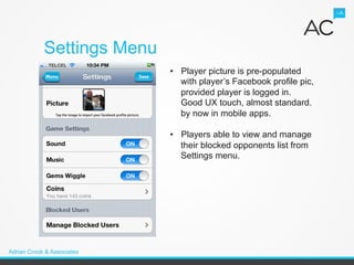 Settings Menu
                            •  Player picture is pre-populated
                               with player’s Facebook profile pic,
                               provided player is logged in.
                               Good UX touch, almost standard.
                               by now in mobile apps.

                            •  Players able to view and manage
                               their blocked opponents list from
                               Settings menu.




Adrian Crook & Associates
 
