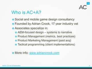 Who is AC+A?
             ›  Socialand mobile game design consultancy
             ›  Founded by Adrian Crook, 17 year industry vet
             ›  Associates specialize in:
                 ›  AEM-focused    design – systems to narrative
                 ›  Product Management (metrics, best practices)
                 ›  Product Marketing Management (paid acq)
                 ›  Tactical programming (client implementations)


             ›  More       info: www.adriancrook.com


Adrian Crook & Associates                                            2
 