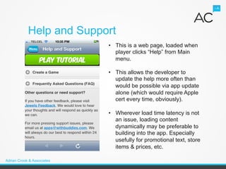 Help and Support
                            •  This is a web page, loaded when
                               player clicks “Help” from Main
                               menu.

                            •  This allows the developer to
                               update the help more often than
                               would be possible via app update
                               alone (which would require Apple
                               cert every time, obviously).

                            •  Wherever load time latency is not
                               an issue, loading content
                               dynamically may be preferable to
                               building into the app. Especially
                               usefully for promotional text, store
                               items & prices, etc.

Adrian Crook & Associates
 