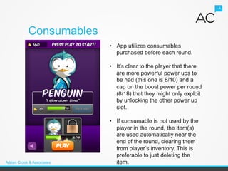 Consumables
                            •  App utilizes consumables
                               purchased before each round.

                            •  It’s clear to the player that there
                               are more powerful power ups to
                               be had (this one is 8/10) and a
                               cap on the boost power per round
                               (8/18) that they might only exploit
                               by unlocking the other power up
                               slot.

                            •  If consumable is not used by the
                               player in the round, the item(s)
                               are used automatically near the
                               end of the round, clearing them
                               from player’s inventory. This is
                               preferable to just deleting the
Adrian Crook & Associates      item.
 