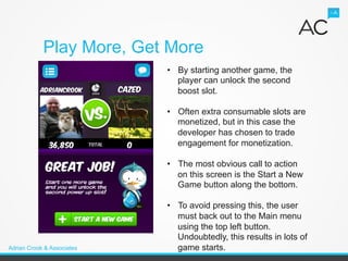 Play More, Get More
                            •  By starting another game, the
                               player can unlock the second
                               boost slot.

                            •  Often extra consumable slots are
                               monetized, but in this case the
                               developer has chosen to trade
                               engagement for monetization.

                            •  The most obvious call to action
                               on this screen is the Start a New
                               Game button along the bottom.

                            •  To avoid pressing this, the user
                               must back out to the Main menu
                               using the top left button.
                               Undoubtedly, this results in lots of
Adrian Crook & Associates      game starts.
 
