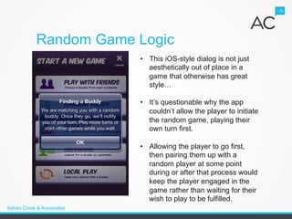 Random Game Logic
                            •  This iOS-style dialog is not just
                               aesthetically out of place in a
                               game that otherwise has great
                               style…

                            •  It’s questionable why the app
                               couldn’t allow the player to initiate
                               the random game, playing their
                               own turn first.

                            •  Allowing the player to go first,
                               then pairing them up with a
                               random player at some point
                               during or after that process would
                               keep the player engaged in the
                               game rather than waiting for their
                               wish to play to be fulfilled.
Adrian Crook & Associates
 