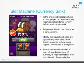 Slot Machine (Currency Sink)
                            •  In the pre-round boost purchase
                               screen, player can also use a slot
                               machine multiple times to “win”
                               1-2 boosts for that round.

                            •  Purpose of the slot machine is as
                               a currency sink.

                            •  Ideally, the payout and price are
                               dynamically adjustable server
                               side in response to how much
                               trapped value there is the system.

                            •  Should the developer need to
                               burn off a certain amount of
                               currency to reign in inflation, they
                               can play with these variables.
Adrian Crook & Associates
 