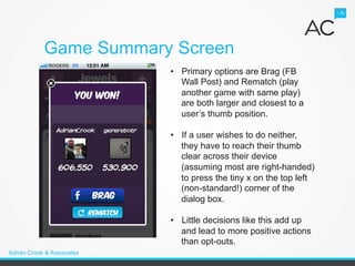 Game Summary Screen
                            •  Primary options are Brag (FB
                               Wall Post) and Rematch (play
                               another game with same play)
                               are both larger and closest to a
                               user’s thumb position.

                            •  If a user wishes to do neither,
                               they have to reach their thumb
                               clear across their device
                               (assuming most are right-handed)
                               to press the tiny x on the top left
                               (non-standard!) corner of the
                               dialog box.

                            •  Little decisions like this add up
                               and lead to more positive actions
                               than opt-outs.
Adrian Crook & Associates
 