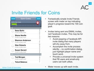Invite Friends for Coins
                            •  Fantastically simple Invite Friends
                               screen with meter on top indicating
                               player’s progress toward the 100 coin
                               goal.

                            •  Invites being sent are EMAIL invites,
                               not Facebook invites. This may be for
                               two reasons:
                                 •  Avoid popping a Facebook API
                                     invite dialog that many players
                                     will shy away from.
                                 •  Accomplish the invite process
                                     silently – no confirmation dialog,
                                     just highlight player name and
                                     touch send.
                                 •  Provide a universal invite system
                                     that FB users and email-only
                                     users can both utilize.

Adrian Crook & Associates   •  Meter moves up with each invite.
 