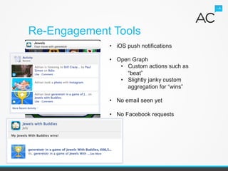 Re-Engagement Tools
                            •  iOS push notifications

                            •  Open Graph
                                •  Custom actions such as
                                   “beat”
                                •  Slightly janky custom
                                   aggregation for “wins”

                            •  No email seen yet

                            •  No Facebook requests




Adrian Crook & Associates
 