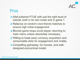 Pros
             ›  Well  polished FTUE with just the right level of
                 tutorial, both in its own mode and in game 1
             ›  Reliance on random (non-friend) matches to
                 ensure high initial engagement
             ›  Blurred game loops avoid player returning to
                 main menu unless absolutely necessary.
             ›  Willing to trade early currency acquisition and
                 consumable slots for engagement and virality.
             ›  Compelling gameplay, fun boosts, and well-
                 designed economical model


Adrian Crook & Associates
 