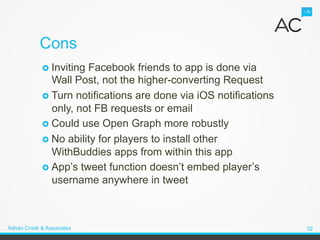 Cons
             ›  InvitingFacebook friends to app is done via
                 Wall Post, not the higher-converting Request
             ›  Turn notifications are done via iOS notifications
                 only, not FB requests or email
             ›  Could use Open Graph more robustly
             ›  No ability for players to install other
                 WithBuddies apps from within this app
             ›  App’s tweet function doesn’t embed player’s
                 username anywhere in tweet



Adrian Crook & Associates                                            32
 