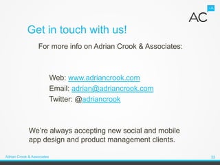 Get in touch with us!
                  For more info on Adrian Crook & Associates:



                            Web: www.adriancrook.com
                            Email: adrian@adriancrook.com
                            Twitter: @adriancrook



             We’re always accepting new social and mobile
             app design and product management clients.

Adrian Crook & Associates                                       33
 