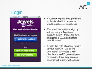 Login
                            •  Facebook login is most prominent
                               as this is what the developer
                               would most prefer people use

                            •  That said, the option to sign up
                               without using a Facebook
                               account is key – frequently 40%
                               of a game’s DAUs come from
                               non-FB users

                            •  Finally, the note about not posting
                               to your wall without a user’s
                               permission addresses a key
                               phobia among FB game players,
                               re-assuring them they can use
                               this method to play, without risk

Adrian Crook & Associates
 