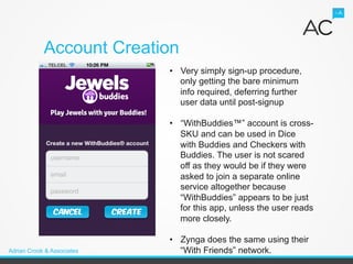 Account Creation
                            •  Very simply sign-up procedure,
                               only getting the bare minimum
                               info required, deferring further
                               user data until post-signup

                            •  “WithBuddies™” account is cross-
                               SKU and can be used in Dice
                               with Buddies and Checkers with
                               Buddies. The user is not scared
                               off as they would be if they were
                               asked to join a separate online
                               service altogether because
                               “WithBuddies” appears to be just
                               for this app, unless the user reads
                               more closely.

                            •  Zynga does the same using their
Adrian Crook & Associates      “With Friends” network.
 