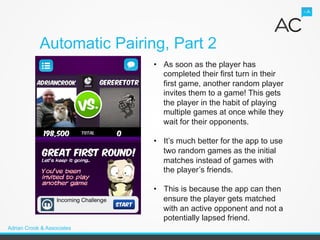Automatic Pairing, Part 2
                            •  As soon as the player has
                               completed their first turn in their
                               first game, another random player
                               invites them to a game! This gets
                               the player in the habit of playing
                               multiple games at once while they
                               wait for their opponents.

                            •  It’s much better for the app to use
                               two random games as the initial
                               matches instead of games with
                               the player’s friends.

                            •  This is because the app can then
                               ensure the player gets matched
                               with an active opponent and not a
                               potentially lapsed friend.
Adrian Crook & Associates
 