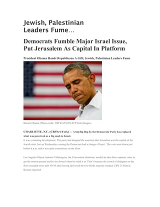 Jewish, Palestinian
Leaders Fume…
Democrats Fumble Major Israel Issue,
Put Jerusalem As Capital In Platform
President Obama Hands Republicans A Gift; Jewish, Palestinian Leaders Fume




Barack Obama (Photo credit: JIM WATSON/AFP/GettyImages)


CHARLOTTE, N.C. (CBSNewYork) — A big flip flop by the Democratic Party has replaced
what was perceived as a big snub to Israel.
It was a stunning development. The party had dropped the assertion that Jerusalem was the capital of the
Jewish state, but on Wednesday evening the Democrats had a change of heart. The vote went down just
before 6 p.m. and it was quite contentious on the floor.


Los Angeles Mayor Antonio Villaraigosa, the Convention chairman, needed to take three separate votes to
get the motion passed and he was booed when he ruled it in. That’s because the crowd of delegates on the
floor sounded more split 50-50, than having delivered the two-thirds majority needed, CBS 2′s Marcia
Kramer reported.
 