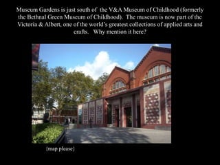 Museum Gardens is just south of the V&A Museum of Childhood (formerly
the Bethnal Green Museum of Childhood). The museum is now part of the
Victoria & Albert, one of the world‟s greatest collections of applied arts and
crafts. Why mention it here?

{map please}

 