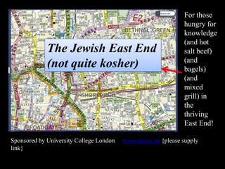 The Jewish East End
(not quite kosher)

Sponsored by University College London
link}

For those
hungry for
knowledge
(and hot
salt beef)
(and
bagels)
(and
mixed
grill) in
the
thriving
East End!

www.ucl.ac.uk {please supply

 