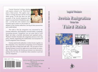 INGRIDWECKERT•JEWISHEMIGRATIONFROMTHETHIRDREICHINGRIDWECKERT•JEWISHEMIGRATIONFROMTHETHIRDREICH
7815919 480099
ISBN 978-1-59148-009-4
90000>
Current historical writings dealing
with matters related to the Third Reich
paint a bleak picture. This applies espe-
cially to writings that deal with the Jewish
ethnic group. To this day there are still
accounts of the Jewish emigration that
depict it as some kind of clandestine opera-
tion – as if the Jews who wished to leave
Germany had to sneak over the borders in
deﬁance of the German authorities, leaving all their possessions
and wealth behind.
The truth is that the emigration was welcomed by the
German authorities, and frequently occurred under a constantly
increasing pressure. Emigration was not some kind of wild
ﬂight, but rather a lawfully determined and regulated matter.
Weckert’s booklet elucidates the emigration process in law and
policy, thereby augmenting the traditionally received picture of
Jewish emigration from Germany.
German and Jewish authorities worked closely together on
this emigration. Jews interested in emigrating received detailed
advice and offers of help from both sides. The accounts of Jews
ﬂeeing Germany in secret by night across some border are unten-
able. On the contrary, the German government was interested in
getting rid of its Jews. It would have been senseless to prevent
such an emigration.
HOLOCAUSTHOLOCAUST Handbooks SeriesHandbooks Series
Volume 12Volume 12
Theses & Dissertations PressTheses & Dissertations Press
PO Box 257768PO Box 257768
Chicago, IL 60625, USAChicago, IL 60625, USA
ISSN 1529–7748
ISBN 978-1–59148–009–4
Ingrid WeckertIngrid Weckert
Jewish EmigrationJewish Emigration
from thefrom the
Third ReichThird Reich
 
