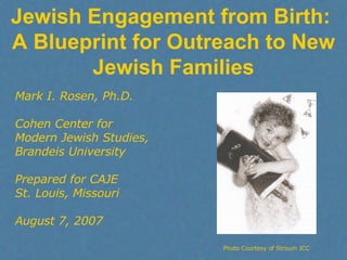 Jewish Engagement from Birth:  A Blueprint for Outreach to New Jewish Families Mark I. Rosen, Ph.D. Cohen Center for  Modern Jewish Studies, Brandeis University Prepared for CAJE St. Louis, Missouri August 7, 2007 Photo Courtesy of Stroum JCC 