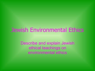 Jewish Environmental Ethics Describe and explain Jewish ethical teachings on environmental ethics 