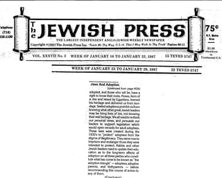 - '- -:::
T ,'"," " '
,').:;:.
-
JEVVISH
"
PH
' '
8
=
b.' 'I~ .,..'1.1.,.1"'.',/.,./r",'
y,
';F'".[
,
..,j'.lij' 1;'.
&.,
j "j; ,f,;
~
~. e '. ,F .,.',.""'.,,,. i ".." i' ,ii' ..r.; '..r _t'I;',.F"",...,l ~,'.
THE LARGEST INDEPENDENT ANGLQ-JEWISH WEEKLY NEWSPAPJ<;R " " ~.-
.=8 Copyright c1987The Jewish PresSlnc>T,drh.M, Thy Way; bt;rd. That/May Watk In Thy Trut"h" P"lm. 86:11
;c-
o. . . . . .' "., .'-. '.
-
'.f.
,
"
Phon. '
I
~(118) ~
130-HOO::-.
-.' N.Y. MItro
_.}~. Ar..
........
3
. . . I . . .
WEEK OF .tANUARY 16 TO JANUARY 22,1987
. ,. . .
"".'
$1.30
["elsewhere:
-.-' in"
"::: tontinei1tal'U.S~. ,
WEEK OF JANUARY 23 TO JANUARY 29, 1987 , 22 TEVES 5747
Jews And Adoption,
'.'
,
(!:bntinued from page M34)
adopted, jind those who will be. have a
right to know their roots. Moses, born of
a Jew and raised by Egyptians, learned
his heritage and delivered us from bon.
dage. SEialedadoptJon$ prohibit Lisfrom
.!<noWing Yihat ()ther great Jewish leaders
may be liVirig liVes'of lieS, 'not knoWing,
their:real~erjtage: Weallneoo to r"':think,
, our personalvi~..and,persuadE!()ur
'leaders. to )sopportlegislation"~ich
would open'records for adult adoptees.
These lawS, were created during ,the
1930's to "protect" adoptees from the
stigma of illegitimacy. They serve now to
imprison and endanger those they were
intended to protect Rabbis and other
Jewish leaders need to update their edu.
cation as to the long.term effects of
adoption on all three parties who consti.
tute what has come to be known as "the
adoption triangle" - adoptees, adoptive
parents, and birthparents - before
recommending this course of action to
any of them.
(C'nn,.hlc::irn)
 