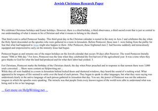 Jewish Christmas Research Paper
We celebrate Christmas holidays and Easter holidays. However, there is a third holiday, a third observance, a third sacred event that is just as central to
our understanding of what it means to be a Christian and what it means to belong to the church.
That third event is called Pentecost Sunday. This third great day in the Christian calendar is rooted in the story in Acts 2 and celebrates the day when
the Holy Spirit descended on the apostles who were gathered in a room in Jerusalem. Before Pentecost, those men 1. were hiding from the public for
fear that what had happened to Jesus might also happen to them. After Pentecost, those frightened men 2. had become suddenly and miraculously
equipped and empowered to carry on the ministry Jesus had begun.
Pentecost began as and remains one of the major holidays on the Jewish calendar that occurs 50 days after Passover. The word Pentecost literally
means "50th or 50th day." For Jews, Pentecost was the time when they celebrated the first harvest of the agricultural year. It was a time when they
gave thanks to God for what the land had produced and for what their labor had yielded. 3.
For Christians, Pentecost marks the birthday of the Christian church, the day when Peter preached and in response to that sermon there were 3,000
souls converted. ... Show more content on Helpwriting.net ...
While they all were huddled in a room in Jerusalem behind locked doors and shuttered windows, they heard the sound of a rushing wind. What
appeared to be tongues of fire seemed to settle over the head of each person. They began to speak in other languages, but what they were saying was
understood clearly in the native language of each person gathered in Jerusalem that day. You see, the power of Pentecost was not the unknown
tongues in which the apostles were speaking. The miracle was that people from every known region of the world were able to understand what was
being said in his or her language.
... Get more on HelpWriting.net ...
 