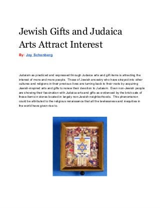 Jewish Gifts and Judaica
Arts Attract Interest
By: Joy Schonberg
Judaism as practiced and expressed through Judaica arts and gift items is attracting the
interest of more and more people.  Those of Jewish ancestry who have strayed into other
cultures and religions in their previous lives are turning back to their roots by acquiring
Jewish­inspired arts and gifts to renew their devotion to Judaism.  Even non­Jewish people
are showing their fascination with Judaica arts and gifts as evidenced by the brisk sale of
these items in stores located in largely non­Jewish neighborhoods.  This phenomenon
could be attributed to the religious renaissance that all the lawlessness and inequities in
the world have given rise to.
 