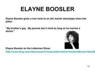 13
ELAYNE BOOSLER
Elayne Boosler gives a new twist to an old Jewish stereotype when she
jokes:
“My brother’s gay. My parents don’t mind as long as he marries a
doctor.”
Elayne Boosler on the Letterman Show:
http://www.bing.com/videos/search?q=youtube+elaine+boosler&&view=detail&
 