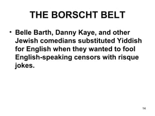 14
THE BORSCHT BELT
• Belle Barth, Danny Kaye, and other
Jewish comedians substituted Yiddish
for English when they wanted to fool
English-speaking censors with risque
jokes.
 