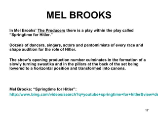 17
MEL BROOKS
In Mel Brooks’ The Producers there is a play within the play called
“Springtime for Hitler.”
Dozens of dancers, singers, actors and pantomimists of every race and
shape audition for the role of Hitler.
The show’s opening production number culminates in the formation of a
slowly turning swastika and in the pillars at the back of the set being
lowered to a horizontal position and transformed into canons.
Mel Brooks: “Springtime for Hitler”:
http://www.bing.com/videos/search?q=youtube+springtime+for+hitler&view=de
 