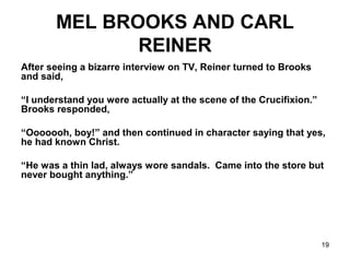 19
MEL BROOKS AND CARL
REINER
After seeing a bizarre interview on TV, Reiner turned to Brooks
and said,
“I understand you were actually at the scene of the Crucifixion.”
Brooks responded,
“Ooooooh, boy!” and then continued in character saying that yes,
he had known Christ.
“He was a thin lad, always wore sandals. Came into the store but
never bought anything.”
 