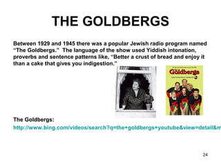 24
THE GOLDBERGS
Between 1929 and 1945 there was a popular Jewish radio program named
“The Goldbergs.” The language of the show used Yiddish intonation,
proverbs and sentence patterns like, “Better a crust of bread and enjoy it
than a cake that gives you indigestion.”
The Goldbergs:
http://www.bing.com/videos/search?q=the+goldbergs+youtube&view=detail&m
 