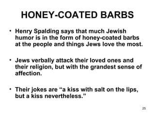 25
HONEY-COATED BARBS
• Henry Spalding says that much Jewish
humor is in the form of honey-coated barbs
at the people and things Jews love the most.
• Jews verbally attack their loved ones and
their religion, but with the grandest sense of
affection.
• Their jokes are “a kiss with salt on the lips,
but a kiss nevertheless.”
 