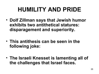 26
HUMILITY AND PRIDE
• Dolf Zillman says that Jewish humor
exhibits two antithetical statures:
disparagement and superiority.
• This antithesis can be seen in the
following joke:
• The Israeli Knesset is lamenting all of
the challenges that Israel faces.
 