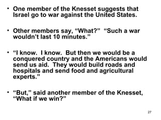 27
• One member of the Knesset suggests that
Israel go to war against the United States.
• Other members say, “What?” “Such a war
wouldn’t last 10 minutes.”
• “I know. I know. But then we would be a
conquered country and the Americans would
send us aid. They would build roads and
hospitals and send food and agricultural
experts.”
• “But,” said another member of the Knesset,
“What if we win?”
 