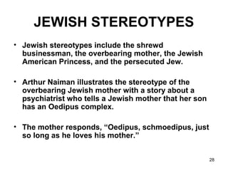 28
JEWISH STEREOTYPES
• Jewish stereotypes include the shrewd
businessman, the overbearing mother, the Jewish
American Princess, and the persecuted Jew.
• Arthur Naiman illustrates the stereotype of the
overbearing Jewish mother with a story about a
psychiatrist who tells a Jewish mother that her son
has an Oedipus complex.
• The mother responds, “Oedipus, schmoedipus, just
so long as he loves his mother.”
 