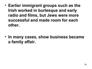 34
• Earlier immigrant groups such as the
Irish worked in burlesque and early
radio and films, but Jews were more
successful and made room for each
other.
• In many cases, show business became
a family affair.
 