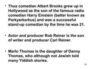 35
• Thus comedian Albert Brooks grew up in
Hollywood as the son of the famous radio
comedian Harry Einstein (better known as
Parkyarkarkus) and was a successful
stand-up comedian by the time he was 21.
• Actor and producer Rob Reiner is the son
of writer and producer Carl Reiner.
• Marlo Thomas is the daughter of Danny
Thomas, who although not Jewish told
many Yiddish stories.
 