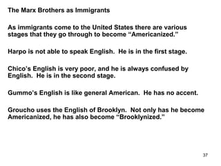 37
The Marx Brothers as Immigrants
As immigrants come to the United States there are various
stages that they go through to become “Americanized.”
Harpo is not able to speak English. He is in the first stage.
Chico’s English is very poor, and he is always confused by
English. He is in the second stage.
Gummo’s English is like general American. He has no accent.
Groucho uses the English of Brooklyn. Not only has he become
Americanized, he has also become “Brooklynized.”
 