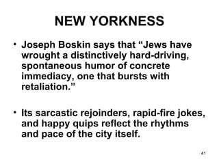 41
NEW YORKNESS
• Joseph Boskin says that “Jews have
wrought a distinctively hard-driving,
spontaneous humor of concrete
immediacy, one that bursts with
retaliation.”
• Its sarcastic rejoinders, rapid-fire jokes,
and happy quips reflect the rhythms
and pace of the city itself.
 