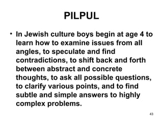 43
PILPUL
• In Jewish culture boys begin at age 4 to
learn how to examine issues from all
angles, to speculate and find
contradictions, to shift back and forth
between abstract and concrete
thoughts, to ask all possible questions,
to clarify various points, and to find
subtle and simple answers to highly
complex problems.
 
