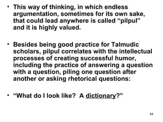44
• This way of thinking, in which endless
argumentation, sometimes for its own sake,
that could lead anywhere is called “pilpul”
and it is highly valued.
• Besides being good practice for Talmudic
scholars, pilpul correlates with the intellectual
processes of creating successful humor,
including the practice of answering a question
with a question, piling one question after
another or asking rhetorical questions:
• “What do I look like? A dictionary?”
 