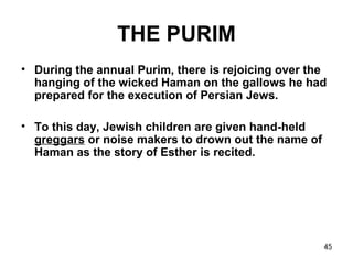 45
THE PURIM
• During the annual Purim, there is rejoicing over the
hanging of the wicked Haman on the gallows he had
prepared for the execution of Persian Jews.
• To this day, Jewish children are given hand-held
greggars or noise makers to drown out the name of
Haman as the story of Esther is recited.
 