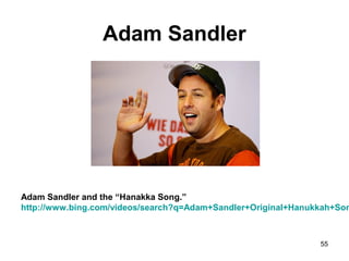 Adam Sandler
Adam Sandler and the “Hanakka Song.”
http://www.bing.com/videos/search?q=Adam+Sandler+Original+Hanukkah+Son
55
 