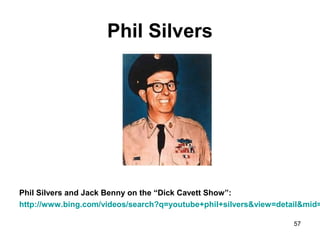 Phil Silvers
Phil Silvers and Jack Benny on the “Dick Cavett Show”:
http://www.bing.com/videos/search?q=youtube+phil+silvers&view=detail&mid=
57
 