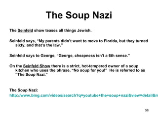 58
The Soup Nazi
The Seinfeld show teases all things Jewish.
Seinfeld says, “My parents didn’t want to move to Florida, but they turned
sixty, and that’s the law.”
Seinfeld says to George, “George, cheapness isn’t a 6th sense.”
On the Seinfeld Show there is a strict, hot-tempered owner of a soup
kitchen who uses the phrase, “No soup for you!” He is referred to as
“The Soup Nazi.”
The Soup Nazi:
http://www.bing.com/videos/search?q=youtube+the+soup+nazi&view=detail&m
 