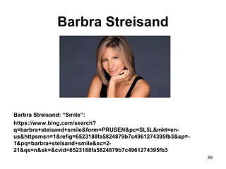 Barbra Streisand
Barbra Streisand: “Smile”:
https://www.bing.com/search?
q=barbra+steisand+smile&form=PRUSEN&pc=SL5L&mkt=en-
us&httpsmsn=1&refig=6523188fa5824879b7c4961274395fb3&sp=-
1&pq=barbra+steisand+smile&sc=2-
21&qs=n&sk=&cvid=6523188fa5824879b7c4961274395fb3
59
 