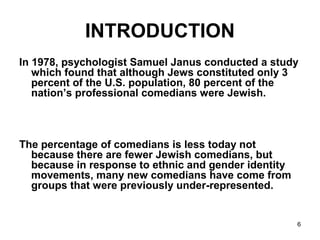 6
INTRODUCTION
In 1978, psychologist Samuel Janus conducted a study
which found that although Jews constituted only 3
percent of the U.S. population, 80 percent of the
nation’s professional comedians were Jewish.
The percentage of comedians is less today not
because there are fewer Jewish comedians, but
because in response to ethnic and gender identity
movements, many new comedians have come from
groups that were previously under-represented.
 