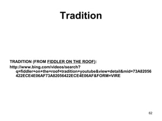Tradition
TRADITION (FROM FIDDLER ON THE ROOF):
http://www.bing.com/videos/search?
q=fiddler+on+the+roof+tradition+youtube&view=detail&mid=73A82056
422ECE4E06AF73A82056422ECE4E06AF&FORM=VIRE
62
 