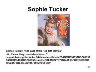 Sophie Tucker
Sophie Tucker: “The Last of the Red-Hot Mamas”
http://www.bing.com/videos/search?
q=youtube+sophie+tucker&&view=detail&mid=2C49C8B354F32BDC68F52
C49C8B354F32BDC68F5&rvsmid=DDE368327D79C24AF8BEDDE368327D
79C24AF8BE&fsscr=0&FORM=VDFSRV
63
 