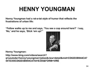 64
HENNY YOUNGMAN
Henny Youngman had a rat-a-tat style of humor that reflects the
frustrations of urban life:
“Fellow walks up to me and says, ‘You see a cop around here?’ I say,
‘No,’ and he says, ‘Stick ‘em up!’”
Henny Youngman:
http://www.bing.com/videos/search?
q=youtube+henny+youngman+jokes&view=detail&mid=CD62D3B944CA7
541E355CD62D3B944CA7541E355&FORM=VIRE
 