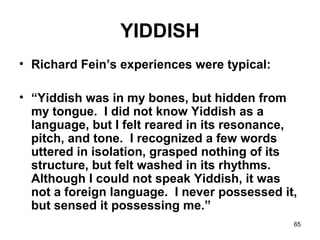 65
YIDDISH
• Richard Fein’s experiences were typical:
• “Yiddish was in my bones, but hidden from
my tongue. I did not know Yiddish as a
language, but I felt reared in its resonance,
pitch, and tone. I recognized a few words
uttered in isolation, grasped nothing of its
structure, but felt washed in its rhythms.
Although I could not speak Yiddish, it was
not a foreign language. I never possessed it,
but sensed it possessing me.”
 